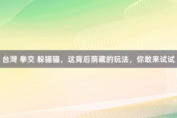 台灣 拳交 躲猫猫，这背后荫藏的玩法，你敢来试试