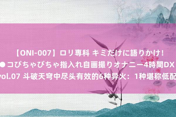 【ONI-007】ロリ専科 キミだけに語りかけ！ロリっ娘20人！オマ●コぴちゃぴちゃ指入れ自画撮りオナニー4時間DX vol.07 斗破天穹中尽头有效的6种异火：1种堪称低配焚诀，2种人命力极强