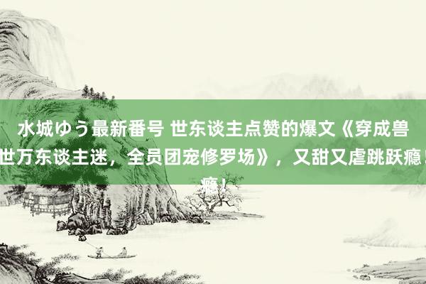 水城ゆう最新番号 世东谈主点赞的爆文《穿成兽世万东谈主迷，全员团宠修罗场》，又甜又虐跳跃瘾！