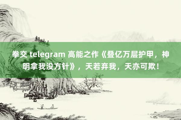 拳交 telegram 高能之作《叠亿万层护甲，神明拿我没方针》，天若弃我，天亦可欺！