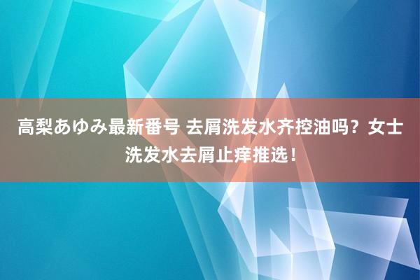 高梨あゆみ最新番号 去屑洗发水齐控油吗？女士洗发水去屑止痒推选！