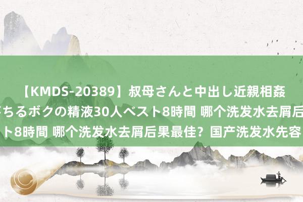 【KMDS-20389】叔母さんと中出し近親相姦 叔母さんの身体を伝い落ちるボクの精液30人ベスト8時間 哪个洗发水去屑后果最佳？国产洗发水先容