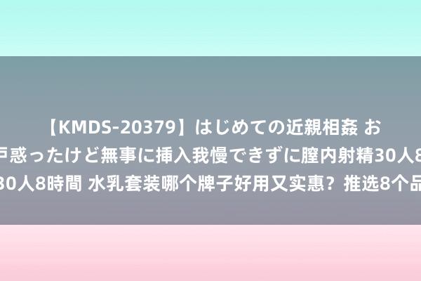 【KMDS-20379】はじめての近親相姦 おばさんの誘いに最初は戸惑ったけど無事に挿入我慢できずに膣内射精30人8時間 水乳套装哪个牌子好用又实惠？推选8个品牌，闭眼买不踩坑