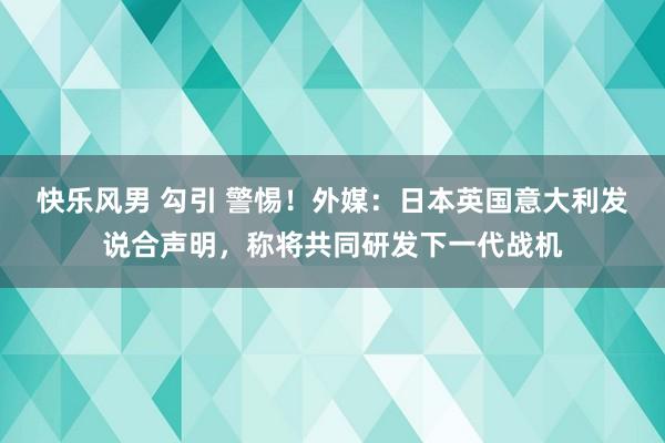 快乐风男 勾引 警惕！外媒：日本英国意大利发说合声明，称将共同研发下一代战机