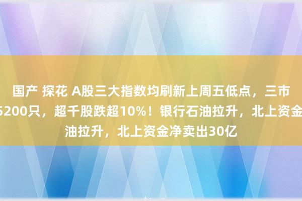 国产 探花 A股三大指数均刷新上周五低点，三市下落个股超5200只，超千股跌超10%！银行石油拉升，北上资金净卖出30亿