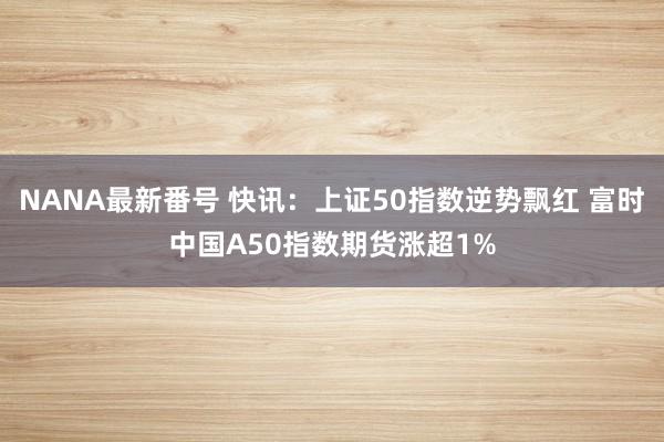 NANA最新番号 快讯：上证50指数逆势飘红 富时中国A50指数期货涨超1%