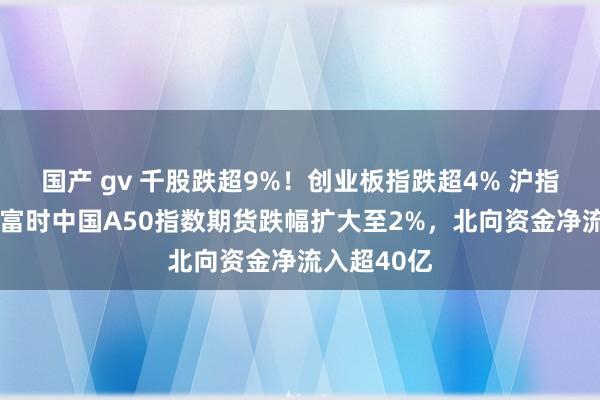 国产 gv 千股跌超9%！创业板指跌超4% 沪指跌超3%，富时中国A50指数期货跌幅扩大至2%，北向资金净流入超40亿