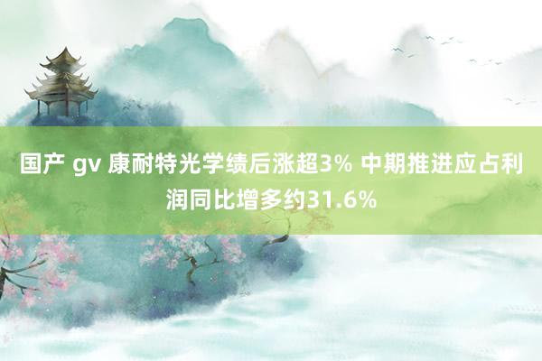 国产 gv 康耐特光学绩后涨超3% 中期推进应占利润同比增多约31.6%