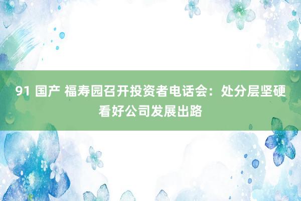 91 国产 福寿园召开投资者电话会：处分层坚硬看好公司发展出路