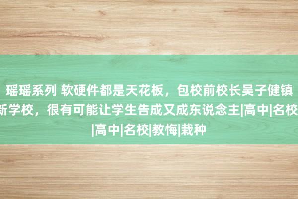 瑶瑶系列 软硬件都是天花板，包校前校长吴子健镇守！这所新学校，很有可能让学生告成又成东说念主|高中|名校|教悔|栽种