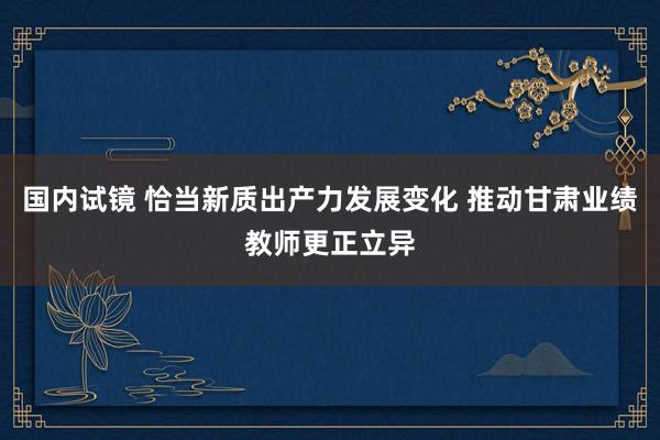 国内试镜 恰当新质出产力发展变化 推动甘肃业绩教师更正立异