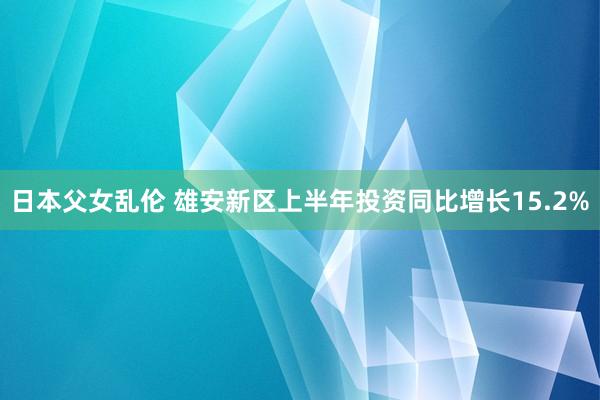 日本父女乱伦 雄安新区上半年投资同比增长15.2%