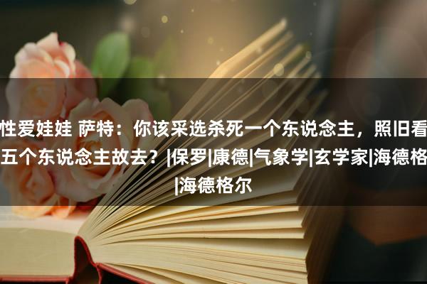 性爱娃娃 萨特：你该采选杀死一个东说念主，照旧看着五个东说念主故去？|保罗|康德|气象学|玄学家|海德格尔