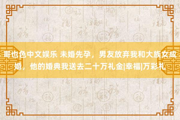 哥也色中文娱乐 未婚先孕，男友放弃我和大族女成婚，他的婚典我送去二十万礼金|幸福|万彩礼