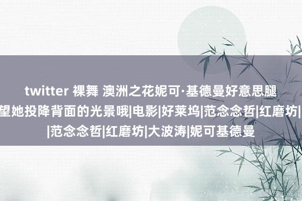 twitter 裸舞 澳洲之花妮可·基德曼好意思腿玉足大赏，好想望望她投降背面的光景哦|电影|好莱坞|范念念哲|红磨坊|大波涛|妮可基德曼