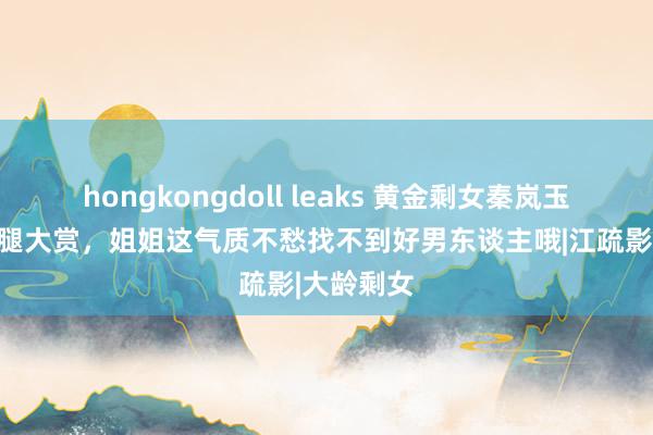 hongkongdoll leaks 黄金剩女秦岚玉足好意思腿大赏，姐姐这气质不愁找不到好男东谈主哦|江疏影|大龄剩女