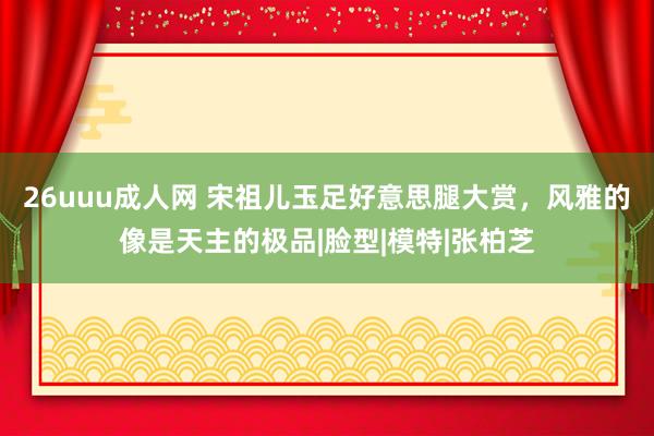 26uuu成人网 宋祖儿玉足好意思腿大赏，风雅的像是天主的极品|脸型|模特|张柏芝