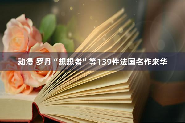 动漫 罗丹“想想者”等139件法国名作来华