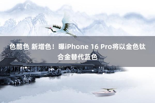 色酷色 新增色！曝iPhone 16 Pro将以金色钛合金替代蓝色