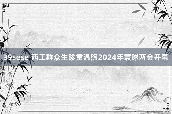 39sese 西工群众生珍重温煦2024年寰球两会开幕