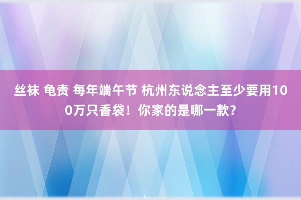 丝袜 龟责 每年端午节 杭州东说念主至少要用100万只香袋！你家的是哪一款？