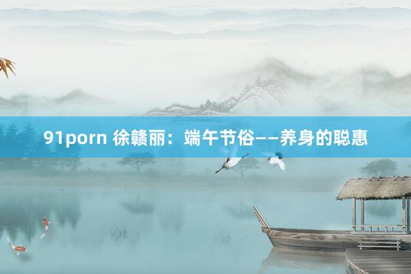 91porn 徐赣丽：端午节俗——养身的聪惠