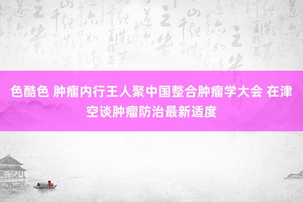 色酷色 肿瘤内行王人聚中国整合肿瘤学大会 在津空谈肿瘤防治最新适度