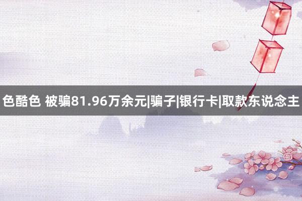 色酷色 被骗81.96万余元|骗子|银行卡|取款东说念主