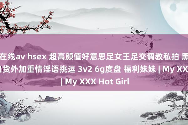 在线av hsex 超高颜值好意思足女王足交调教私拍 黑丝玉足交出货外加重情淫语挑逗 3v2 6g度盘 福利妹妹 | My XXX Hot Girl