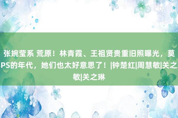 张婉莹系 荒原！林青霞、王祖贤贵重旧照曝光，莫得PS的年代，她们也太好意思了！|钟楚红|周慧敏|关之琳