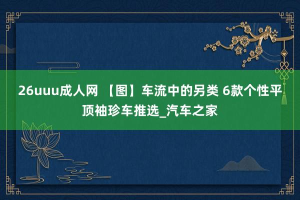 26uuu成人网 【图】车流中的另类 6款个性平顶袖珍车推选_汽车之家