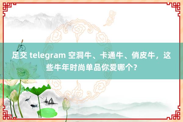 足交 telegram 空洞牛、卡通牛、俏皮牛，这些牛年时尚单品你爱哪个？