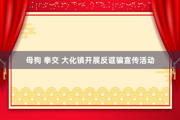 母狗 拳交 大化镇开展反诓骗宣传活动