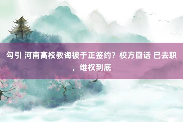 勾引 河南高校教诲被于正签约？校方回话 已去职，维权到底